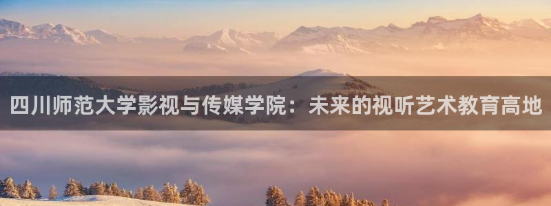 浮力影院欧美第一页：四川师范大学影视与传媒学院：未来的视听艺术教育高地